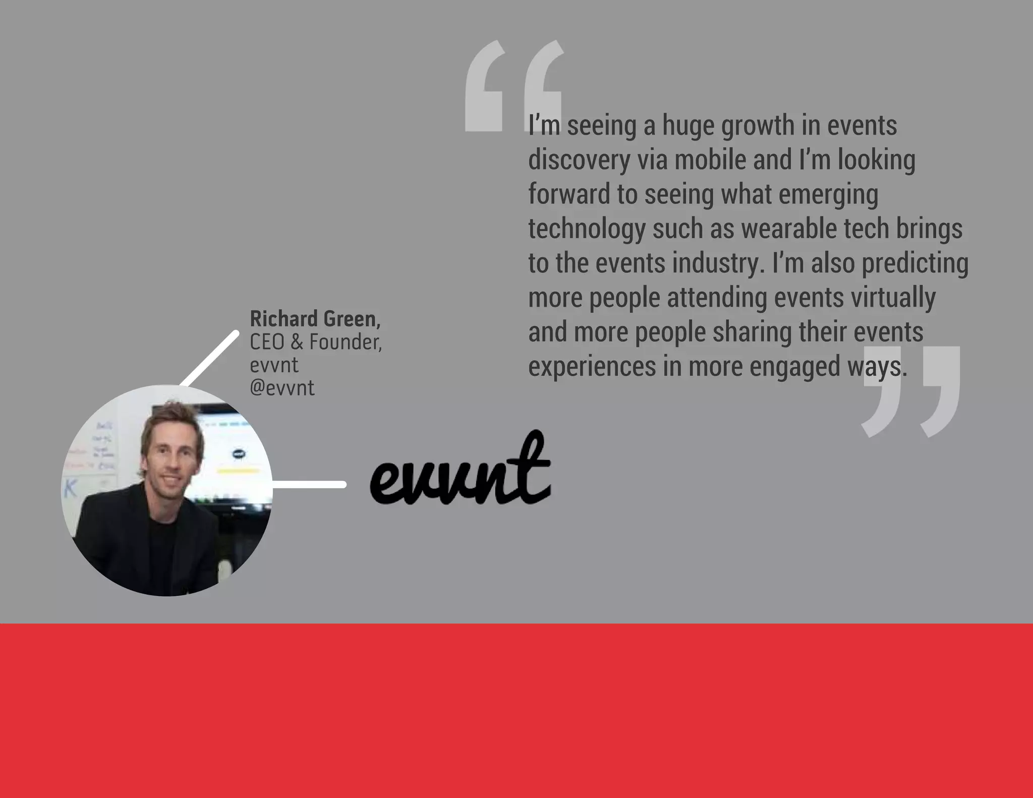 ”
“I’m seeing a huge growth in events
discovery via mobile and I’m looking
forward to seeing what emerging
technology such as wearable tech brings
to the events industry. I’m also predicting
more people attending events virtually
and more people sharing their events
experiences in more engaged ways.
Richard Green,
CEO & Founder,
evvnt
@evvnt
 
