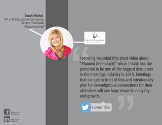Sarah Michel,
VP of Professional Connexity,
Velvet Chainsaw
@sarahmichel
“
I recently recorded this short video about
“Planned Serendipity” which I think has the
potential to be one of the biggest disruptors
in the meetings industry in 2015. Meetings
that can get in front of this and intentionally
plan for serendipitous connections for their
attendees will see huge rewards in loyalty
and growth.
tweet this
Share it on
Facebook
Share it on
LinkedIn
 