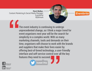 Mark Walker,
Content Marketing & Social Media Manager,
Eventbrite
@jfdimark
“The event industry is continuing to undergo
unprecedented change, so I think a major trend for
event organisers next year will be the search for
simplicity in a complex world. With so many
marketing channels, tools and demands on their
time, organisers will choose to work with the brands
and suppliers that make their lives easier by
offering best-of-breed technology, a user-friendly
interface and self-service control over all the key
features they need to succeed.
tweet thisShare it on
Facebook
Share it on
LinkedIn
 