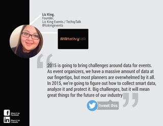 “
2015 is going to bring challenges around data for events.
As event organizers, we have a massive amount of data at
our ﬁngertips, but most planners are overwhelmed by it all.
In 2015, we’re going to ﬁgure out how to collect smart data,
analyze it and protect it. Big challenges, but it will mean
great things for the future of our industry
Liz King,
Founder,
Liz King Events / TechsyTalk
@lizkingevents
tweet this
Share it on
Facebook
Share it on
LinkedIn
 