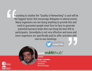 ”
“
According to studies the “Quality of Networking” is and will be
the biggest factor that encourage delegates to attend events.
Many organisers are not doing anything to provide this and
need to guarantee people meet face-to-face to generate
potential business leads that can bring the best ROI to
participants. Serendipity is not very effective and more and
more organisers are speciﬁcally paid to offer activities with
one-to-one meetings.
Pedro Coutinho,
Co-Founder,
Meethub
@meethubapp
tweet this
Share it on
Facebook
Share it on
LinkedIn
 