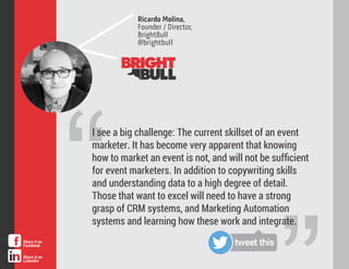 “
I see a big challenge: The current skillset of an event
marketer. It has become very apparent that knowing
how to market an event is not, and will not be suﬃcient
for event marketers. In addition to copywriting skills
and understanding data to a high degree of detail.
Those that want to excel will need to have a strong
grasp of CRM systems, and Marketing Automation
systems and learning how these work and integrate.
Ricardo Molina,
Founder / Director,
BrightBull
@brightbull
tweet thisShare it on
Facebook
Share it on
LinkedIn
 