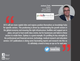 “
Jackson Clark,
Owner,
Patch Media
@PatchMedia
2015 will see more capital cities and regions position themselves as knowledge hubs
for speciﬁc sectors. This positioning is driven by understanding the growth sectors in
the global economy and ensuring the right infrastructure, facilities and support are in
place, not just to host world class events, but for businesses and talent in these
sectors to reside there. Sydney is a great example. It’s proﬁling its key strengths to
the professional and ﬁnancial services, technology, medical research and education
sectors. CAT publications is doing some fascinating reports and research into this so
it’s deﬁnitely a trend to keep an eye on for next year.
tweet this
Share it on
Facebook
Share it on
LinkedIn
 
