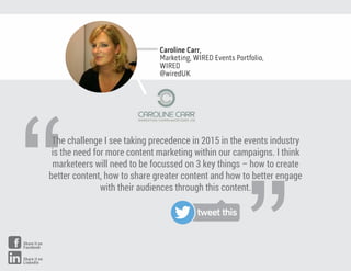 “
The challenge I see taking precedence in 2015 in the events industry
is the need for more content marketing within our campaigns. I think
marketeers will need to be focussed on 3 key things – how to create
better content, how to share greater content and how to better engage
with their audiences through this content.
Caroline Carr,
Marketing, WIRED Events Portfolio,
WIRED
@wiredUK
tweet this
Share it on
Facebook
Share it on
LinkedIn
 