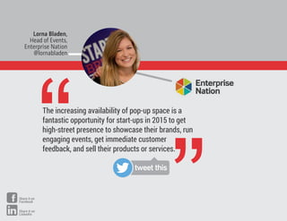 The increasing availability of pop-up space is a
fantastic opportunity for start-ups in 2015 to get
high-street presence to showcase their brands, run
engaging events, get immediate customer
feedback, and sell their products or services.
Lorna Bladen,
Head of Events,
Enterprise Nation
@lornabladen
“
”tweet this
Share it on
Facebook
Share it on
LinkedIn
 