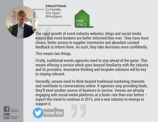 “
The rapid growth of event industry websites, blogs and social media
means that event bookers are better informed than ever. They have more
choice, better access to supplier inventories and abundant curated
feedback to inform them. As such, they take decisions more conﬁdently.
This means two things.
Firstly, traditional events agencies need to stay ahead of the game. This
means offering a service which goes beyond familiarity with the industry
and its providers. Innovative thinking and bespoke solutions will be key
to staying relevant.
Secondly, venues need to think beyond traditional marketing channels
and contribute to conversations online. If agencies stop providing leads,
they’ll need another source of business to survive. Venues are already
engaging with social media platforms at a faster rate than ever before –
expect this trend to continue in 2015, and a new industry to emerge to
support it.
Edward Poland,
Co-Founder,
Hire Space
@HireSpace
tweet this
Share it on
Facebook
Share it on
LinkedIn
 