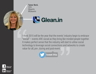 Tamar Beck,
CEO,
GleanIn
@GleanIn
”“
I think 2015 will be the year that the events’ industry begin to embrace
“social” – events ARE social as they bring like minded people together.
It makes perfect sense that the industry will start to utilise social
technology to leverage social connections and networks to create
value for all, pre-, during and post-event.
tweet this
Share it on
Facebook
Share it on
LinkedIn
 