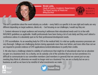 1. Content relevance to target audience and ensuring it addresses their educational needs and it is in line with
NHS/NICE guidelines as applicable. Health professionals have been facing a lot of cuts lately and they won’t attend a
conference unless it is absolutely spot on for their professional development needs.
2. CPD accreditation. As an awarding body for CPD in the medical ﬁeld, it is vital our quality assurance processes are
very thorough. Colleges are challenging doctors during appraisals more than ever before ,and more often than not we
are required to provide evidence of CPD applications/content/attendance to justify their credits.
3. We also have a challenge related to viability of conferences that might be of educational value but an absolute
no-goer on a business level. As a charity, we do subsidy a lot of the activities that we run but sometimes it is
diﬃcult to communicate to our committee members (and members in general) that we cannot just run any
meeting they think of, otherwise we would no longer exist as a business! Yes, we are a charity but we are a
business as well so we have to be mindful of what investments we make.
Nicole Leida,
Head of Events, Academic Department,
e Royal Society of Medicine
@RoySocMed
“This isn’t a prediction about the event industry as a whole – every ﬁeld is so speciﬁc in its own right and marks are very
different depending on target audience, clients etc. – but focusing on our challenges, I would say they are:
tweet thisShare it on
Facebook
Share it on
LinkedIn
 