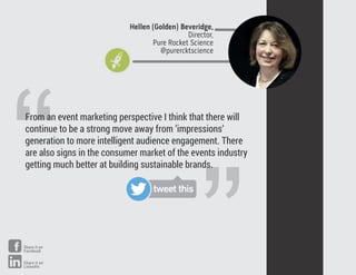 ”
“From an event marketing perspective I think that there will
continue to be a strong move away from ‘impressions’
generation to more intelligent audience engagement. There
are also signs in the consumer market of the events industry
getting much better at building sustainable brands.
Hellen (Golden) Beveridge,
Director,
Pure Rocket Science
@purercktscience
tweet this
Share it on
Facebook
Share it on
LinkedIn
 