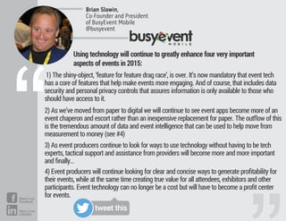 1) The shiny-object, ‘feature for feature drag race’, is over. It’s now mandatory that event tech
has a core of features that help make events more engaging. And of course, that includes data
security and personal privacy controls that assures information is only available to those who
should have access to it.
2) As we’ve moved from paper to digital we will continue to see event apps become more of an
event chaperon and escort rather than an inexpensive replacement for paper. The outﬂow of this
is the tremendous amount of data and event intelligence that can be used to help move from
measurement to money (see #4)
3) As event producers continue to look for ways to use technology without having to be tech
experts, tactical support and assistance from providers will become more and more important
and ﬁnally…
4) Event producers will continue looking for clear and concise ways to generate proﬁtability for
their events, while at the same time creating true value for all attendees, exhibitors and other
participants. Event technology can no longer be a cost but will have to become a proﬁt center
for events.
Brian Slawin,
Co-Founder and President
of BusyEvent Mobile
@busyevent
“
Using technology will continue to greatly enhance four very important
aspects of events in 2015:
tweet this
Share it on
Facebook
Share it on
LinkedIn
 