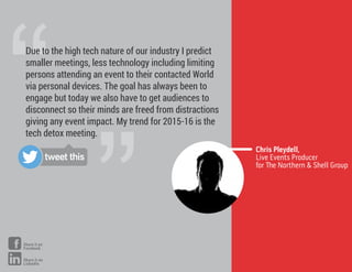 ”
“Due to the high tech nature of our industry I predict
smaller meetings, less technology including limiting
persons attending an event to their contacted World
via personal devices. The goal has always been to
engage but today we also have to get audiences to
disconnect so their minds are freed from distractions
giving any event impact. My trend for 2015-16 is the
tech detox meeting.
Chris Pleydell,
Live Events Producer
for e Northern & Shell Group
tweet this
Share it on
Facebook
Share it on
LinkedIn
 