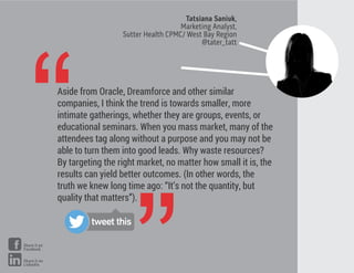 Tatsiana Saniuk,
Marketing Analyst,
Sutter Health CPMC/ West Bay Region
@tater_tatt
“Aside from Oracle, Dreamforce and other similar
companies, I think the trend is towards smaller, more
intimate gatherings, whether they are groups, events, or
educational seminars. When you mass market, many of the
attendees tag along without a purpose and you may not be
able to turn them into good leads. Why waste resources?
By targeting the right market, no matter how small it is, the
results can yield better outcomes. (In other words, the
truth we knew long time ago: “It’s not the quantity, but
quality that matters”).
tweet this
Share it on
Facebook
Share it on
LinkedIn
 