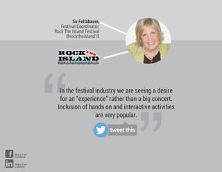 Su Fellabaum,
Festival Coordinator,
Rock e Island Festival
@rocktheisland15
“
“In the festival industry we are seeing a desire
for an “experience” rather than a big concert.
Inclusion of hands on and interactive activities
are very popular.
tweet this
Share it on
Facebook
Share it on
LinkedIn
 