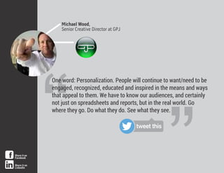 Michael Wood,
Senior Creative Director at GPJ
“
“One word: Personalization. People will continue to want/need to be
engaged, recognized, educated and inspired in the means and ways
that appeal to them. We have to know our audiences, and certainly
not just on spreadsheets and reports, but in the real world. Go
where they go. Do what they do. See what they see.
tweet this
Share it on
Facebook
Share it on
LinkedIn
 