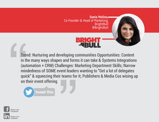 “
Trend: Nurturing and developing communities Opportunities: Content
in the many ways shapes and forms it can take & Systems Integrations
(automation + CRM) Challenges: Marketing Department Skills; Narrow
mindedness of SOME event leaders wanting to “Get a lot of delegates
quick” & squeezing their teams for it; Publishers & Media Cos wising up
on their event offering
Sonia Molina,
Co-Founder & Head of Marketing,
BrightBull
@BrightBull
tweet this
Share it on
Facebook
Share it on
LinkedIn
 