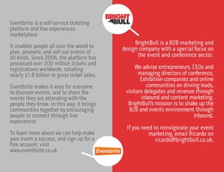 Eventbrite is a self-service ticketing
platform and live experiences
marketplace.
It enables people all over the world to
plan, promote, and sell out events of
all kinds. Since 2006, the platform has
processed over 200 million tickets and
registrations worldwide, totalling
nearly £1.8 billion in gross ticket sales.
Eventbrite makes it easy for everyone
to discover events, and to share the
events they are attending with the
people they know. In this way, it brings
communities together by encouraging
people to connect through live
experiences
To learn more about we can help make
your event a success, and sign up for a
free account, visit
www.eventbrite.co.uk
BrightBull is a B2B marketing and
design company with a special focus on
the event and conference sector.
We advise entrepreneurs, CEOs and
managing directors of conference,
Exhibition companies and online
communities on driving leads,
visitors delegates and revenue through
inbound and content marketing.
BrightBull’s mission is to shake up the
B2B and events environment through
inbound.
If you need to reinvigorate your event
marketing, email Ricardo on
ricardo@brightbull.co.uk.
 