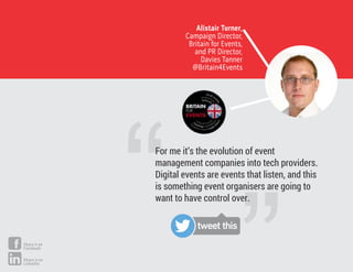 Alistair Turner,
Campaign Director,
Britain for Events,
and PR Director,
Davies Tanner
@Britain4Events
For me it’s the evolution of event
management companies into tech providers.
Digital events are events that listen, and this
is something event organisers are going to
want to have control over.
tweet this
Share it on
Facebook
Share it on
LinkedIn
 