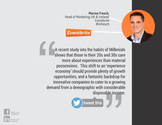 Marino Fresch,
Head of Marketing UK & Ireland,
Eventbrite
@mfresch
“
A recent study into the habits of Millenials
shows that those in their 20s and 30s care
more about experiences than material
possessions. This shift to an ‘experience
economy’ should provide plenty of growth
opportunities, and a fantastic backdrop for
innovative companies to cater to a growing
demand from a demographic with considerable
disposable income.
tweet this
Share it on
Facebook
Share it on
LinkedIn
 