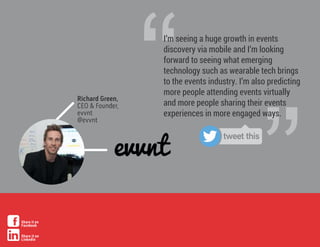 ”
“I’m seeing a huge growth in events
discovery via mobile and I’m looking
forward to seeing what emerging
technology such as wearable tech brings
to the events industry. I’m also predicting
more people attending events virtually
and more people sharing their events
experiences in more engaged ways.
Richard Green,
CEO & Founder,
evvnt
@evvnt
tweet this
Share it on
Facebook
Share it on
LinkedIn
 