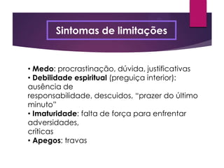 Sintomas de limitações
• Medo: procrastinação, dúvida, justificativas
• Debilidade espiritual (preguiça interior):
ausência de
responsabilidade, descuidos, “prazer do último
minuto”
• Imaturidade: falta de força para enfrentar
adversidades,
críticas
• Apegos: travas
 