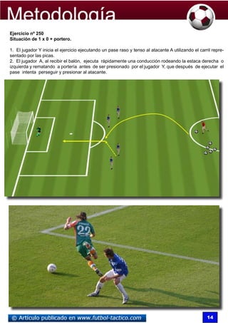 Ejercicio nº 250
Situación de 1 x 0 + portero.

1. El jugador Y inicia el ejercicio ejecutando un pase raso y tenso al atacante A utilizando el carril repre-
sentado por las picas.
2. El jugador A, al recibir el balón, ejecuta rápidamente una conducción rodeando la estaca derecha o
izquierda y rematando a portería antes de ser presionado por el jugador Y, que después de ejecutar el
pase intenta perseguir y presionar al atacante.




                                                                                                    14
 