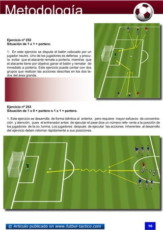 Ejercicio nº 252
Situación de 1 x 1 + portero.

1. En este ejercicio se disputa el balón colocado por un
jugador neutro. Uno de los jugadores es defensa y procu-
ra evitar que el atacante remate a portería, mientras que
el atacante tiene por objetivo ganar el balón y rematar de
inmediato a portería. Este ejercicio puede contar con dos
grupos que realizan las acciones descritas en los dos la-
dos del área grande.




Ejercicio nº 253
Situación de 1 x 0 + portero o 1 x 1 + portero.

1. Este ejercicio se desarrolla de forma idéntica al anterior, pero requiere mayor esfuerzo de concentra-
ción y atención, pues el entrenador antes de ejecutar el pase dice un número refe- rente a la posición de
los jugadores de la co- lumna. Los jugadores después de ejecutar las acciones inherentes al desarrollo
del ejercicio deben retornar rápidamente a sus posiciones.




                                                                                                16
 