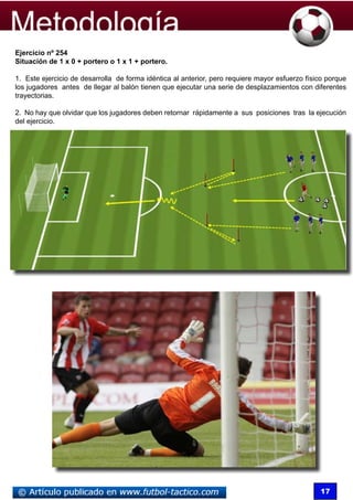 Ejercicio nº 254
Situación de 1 x 0 + portero o 1 x 1 + portero.

1. Este ejercicio de desarrolla de forma idéntica al anterior, pero requiere mayor esfuerzo físico porque
los jugadores antes de llegar al balón tienen que ejecutar una serie de desplazamientos con diferentes
trayectorias.

2. No hay que olvidar que los jugadores deben retornar rápidamente a sus posiciones tras la ejecución
del ejercicio.




                                                                                                17
 