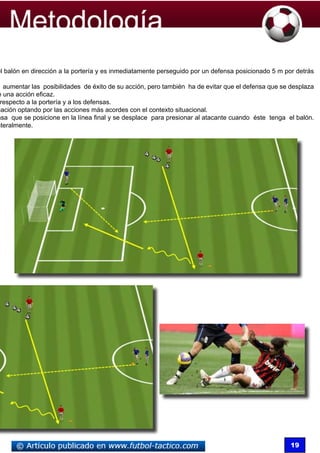 el balón en dirección a la portería y es inmediatamente perseguido por un defensa posicionado 5 m por detrás

  aumentar las posibilidades de éxito de su acción, pero también ha de evitar que el defensa que se desplaza
e una acción eficaz.
 respecto a la portería y a los defensas.
uación optando por las acciones más acordes con el contexto situacional.
nsa que se posicione en la línea final y se desplace para presionar al atacante cuando éste tenga el balón.
ateralmente.




                                                                                                    19
 