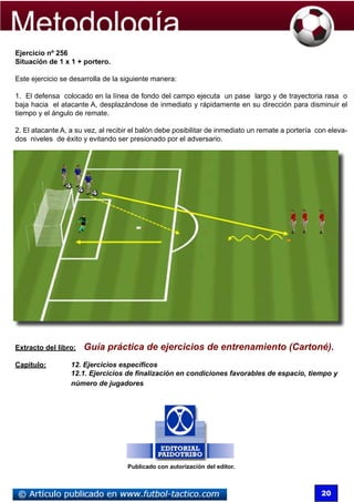 Ejercicio nº 256
  Situación de 1 x 1 + portero.

  Este ejercicio se desarrolla de la siguiente manera:

  1. El defensa colocado en la línea de fondo del campo ejecuta un pase largo y de trayectoria rasa o
  baja hacia el atacante A, desplazándose de inmediato y rápidamente en su dirección para disminuir el
  tiempo y el ángulo de remate.

  2. El atacante A, a su vez, al recibir el balón debe posibilitar de inmediato un remate a portería con eleva-
  dos niveles de éxito y evitando ser presionado por el adversario.




  Extracto del libro:   Guía práctica de ejercicios de entrenamiento (Cartoné).
  Capítulo: 	       12. Ejercicios específicos
  	  	      	       12.1. Ejercicios de finalización en condiciones favorables de espacio, tiempo y 	
	    	      	       número de jugadores




                                      Publicado con autorización del editor.



                                                                                                      20
 