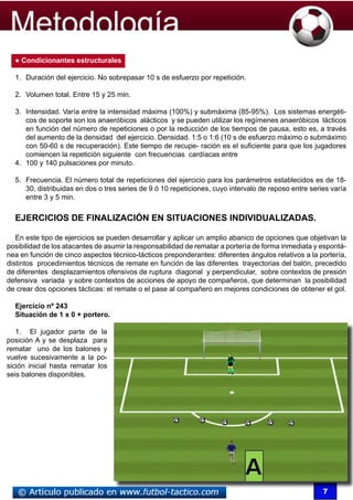 ● Condicionantes estructurales

  1.	 Duración del ejercicio. No sobrepasar 10 s de esfuerzo por repetición.

  2.	 Volumen total. Entre 15 y 25 min.

  3.	 Intensidad. Varía entre la intensidad máxima (100%) y submáxima (85-95%). Los sistemas energéti-
      cos de soporte son los anaeróbicos alácticos y se pueden utilizar los regímenes anaeróbicos lácticos
      en función del número de repeticiones o por la reducción de los tiempos de pausa, esto es, a través
      del aumento de la densidad del ejercicio. Densidad. 1:5 o 1:6 (10 s de esfuerzo máximo o submáximo
      con 50-60 s de recuperación). Este tiempo de recupe- ración es el suficiente para que los jugadores
      comiencen la repetición siguiente con frecuencias cardíacas entre
  4.	 100 y 140 pulsaciones por minuto.

  5.	 Frecuencia. El número total de repeticiones del ejercicio para los parámetros establecidos es de 18-
      30, distribuidas en dos o tres series de 9 ó 10 repeticiones, cuyo intervalo de reposo entre series varía
      entre 3 y 5 min.


  EJERCICIOS DE FINALIZACIÓN EN SITUACIONES INDIVIDUALIZADAS.

   En este tipo de ejercicios se pueden desarrollar y aplicar un amplio abanico de opciones que objetivan la
posibilidad de los atacantes de asumir la responsabilidad de rematar a portería de forma inmediata y espontá-
nea en función de cinco aspectos técnico-tácticos preponderantes: diferentes ángulos relativos a la portería,
distintos procedimientos técnicos de remate en función de las diferentes trayectorias del balón, precedido
de diferentes desplazamientos ofensivos de ruptura diagonal y perpendicular, sobre contextos de presión
defensiva variada y sobre contextos de acciones de apoyo de compañeros, que determinan la posibilidad
de crear dos opciones tácticas: el remate o el pase al compañero en mejores condiciones de obtener el gol.

  Ejercicio nº 243
  Situación de 1 x 0 + portero.

   1. El jugador parte de la
posición A y se desplaza para
rematar uno de los balones y
vuelve sucesivamente a la po-
sición inicial hasta rematar los
seis balones disponibles.




                                                                                                       7
 