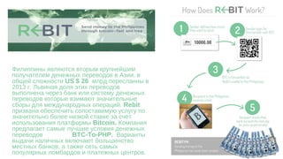 Филиппины являются вторым крупнейшим
получателем денежных переводов в Азии, в
общей сложности US $ 26 млрд пересланны в
2013 г. Львиная доля этих переводов
выполнена через банк или систему денежных
переводов которые взимают значительные
сборы для международных операций. Rebit
призвана обеспечить сопоставимую услугу по
значительно более низкой ставке за счет
использования платформы Bitcoin. Компания
предлагает самые лучшие условия денежных
переводов BTC-To-PHP. Варианты
выдачи наличных включают большинство
местных банков, а также сеть самых
популярных ломбардов и платежных центров.
 