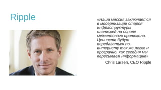 Ripple «Наша миссия заключается
в модернизации старой
инфраструктуры
платежей на основе
межсетевого протокола.
Ценности будут
передаваться по
интернету так же легко и
прозрачно, как сегодня мы
пересылаем информацию»
Chris Larsen, CEO Ripple
 