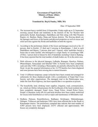 Government of Nepal (GoN)
                            Ministry of Home Affairs
                                 Press Release

                    Translated by: Raj K Pandey, MBS, MA

                                                          Date: 25 September 2008

1. The incessant heavy rainfall from 19 September, Friday-night up to 21 September
   morning caused floods and landslides in the districts of the Far Western belt
   particularly Kailali, Kanchanpur, Dadeldhura and Doti along with Mid Western
   Region viz. Bardiya, Banke, Dang and Salyan districts. The flowing details are
   the damages and losses of the human and physical properties as well as rescue and
   relief activities against the floods and landslides in both the regions.

2. According to the preliminary details of the losses and damages received so far, 12
   persons died in Kailali, 12 died and 4 missing in Kanchanpur, 1 died in each
   Dadeldhura and Bajura, 5 persons died and 3 injured, while landslides buried a
   house due to same rainfall, who belonged to a single family in Laxminagar VDC
   of Doti, 1 person died in Salyan by dint of landslides including 4 died in Bajhang.
   It has been reported that the total number of death bodies are 36 in the entire area.

3. With reference to the physical damages, Lalbujha, Ratanpur, Hasuliya, Parbara,
   Dhansinhapur, Narayanpur and Khailad VDCs in Kailali have been completely
   sunk and other VDCs including a Municipality are partially affected by dint of the
   flood. As per the acquired information so far, 12,779 families have been displaced
   and some persons have been missing due to natural disasters.

4. Total 15 different temporary camps in Kailali have been created and arranged for
   settlements for those displaced people with a coordination of Nepal Red Cross
   Society and other organizations. The damaged road in the Pahalwanpur area,
   under the East-West highway, has been repaired that is on operation at present.

5. The households, land, drinking water supplies, irrigation, road, communication,
   etc. which are lifeline infrastructures for the livelihoods of the local residents have
   been completely damaged. Nepal Army, Nepal Police, Armed Police Force,
   People’s Liberation Army (PLAs) and local dwellers have been widely mobilized
   for rescue-relief distribution as well as repair and maintenance of Bhimdatta road.

6. Dodhara, Pattasan, Rautelibichawa, Radhapur, Krishnapur, Mahendranagar,
   Sikhapur, Tribhuvan and Sankerpur VDCs have been affected due to the floods in
   Kanchanpur district. The preliminary compiled data indicate that total number of
   4,905 persons have been displaced, 24,971 affected and approximately 500
   houses are completely damaged.
 