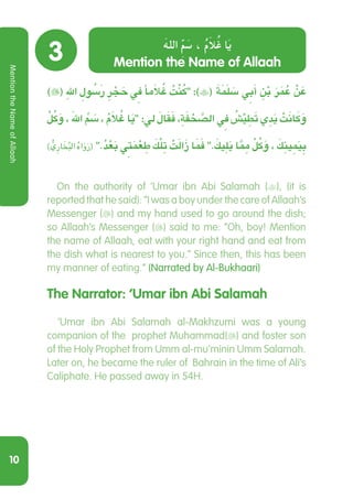 10
3
)( ِ‫هلل‬ ِ ُ‫سَلو‬‫ر‬ ِ‫ر‬ ْ َ‫ج‬‫ح‬ ِ‫ي‬‫ف‬ ‫مًا‬َ‫ال‬ ُ‫غ‬ ُ‫ت‬ْ‫ن‬ُ‫ك‬ :)( َ‫ة‬َ َ‫م‬‫ل‬ َ‫س‬ ِ‫ي‬‫ب‬َ‫أ‬ ِ‫ن‬ْ‫ب‬ َ‫ر‬َ ُ‫م‬‫ع‬ ْ‫ن‬ َ‫ع‬
ْ ُ‫ل‬‫ك‬َ‫و‬ ، َ‫هلل‬ ِّ َ‫م‬‫س‬ ، ُ‫م‬َ‫ال‬ ُ‫غ‬ ‫ا‬َ‫ي‬ :‫ل‬ َ‫ال‬َ‫ق‬َ‫ف‬ ، ِ‫ة‬َ‫ف‬ ْ‫ح‬ َّ‫الص‬ ِ‫ي‬‫ف‬ ُ‫ش‬ْ‫ي‬ ِ‫ط‬َ‫ت‬ ‫ي‬ ِ‫د‬َ‫ي‬ ْ‫ت‬َ‫ن‬ َ‫ا‬‫ك‬َ‫و‬
) ُّ‫ِي‬‫ر‬‫ا‬ َ‫خ‬ُ‫ب‬‫ال‬ ُ‫ه‬‫ا‬َ‫و‬َ‫ر‬( .ُ‫د‬ْ‫ع‬َ‫ب‬ ِ‫ي‬‫ت‬َ‫م‬ْ‫ع‬ ِ‫ط‬ َ‫ك‬ْ‫ل‬ ِ‫ت‬ ْ‫ت‬َ‫ل‬‫ا‬َ‫ز‬ ‫ا‬َ َ‫م‬‫ف‬ . َ‫يك‬ِ‫ل‬َ‫ي‬ ‫ا‬َِّ‫م‬‫م‬ ْ ُ‫ل‬‫ك‬َ‫و‬ ، َ‫ك‬ ِ‫ين‬ ِ َ‫م‬‫ي‬ ِ‫ب‬
On the authority of ‘Umar ibn Abi Salamah (), (it is
reported that he said): “I was a boy under the care of Allaah’s
Messenger () and my hand used to go around the dish;
so Allaah’s Messenger () said to me: “Oh, boy! Mention
the name of Allaah, eat with your right hand and eat from
the dish what is nearest to you.” Since then, this has been
my manner of eating.” (Narrated by Al-Bukhaari)
The Narrator: ‘Umar ibn Abi Salamah
  ‘Umar ibn Abi Salamah al-Makhzumi was a young
companion of the prophet Muhammad() and foster son
of the Holy Prophet from Umm al-mu'minin Umm Salamah.
Later on, he became the ruler of Bahrain in the time of Ali’s
Caliphate. He passed away in 54H.
Mention the Name of Allaah
َ‫الله‬ ِّ‫م‬ َ‫س‬ ، ُ‫م‬َ‫ُال‬‫غ‬ ‫ا‬َ‫ي‬
MentiontheNameofAllaah
 