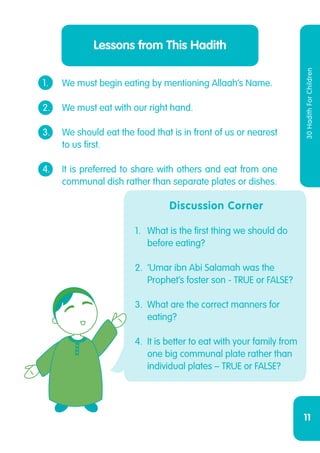 11
30HadithForChildren
Lessons from This Hadith
1.	 We must begin eating by mentioning Allaah’s Name.
2.	 We must eat with our right hand.
3.	 We should eat the food that is in front of us or nearest
	 to us first.
4.	 It is preferred to share with others and eat from one
	 communal dish rather than separate plates or dishes.
Discussion Corner
1.	 What is the first thing we should do
before eating?
2.	 ‘Umar ibn Abi Salamah was the
Prophet’s foster son - TRUE or FALSE?
3.	 What are the correct manners for
eating?
4.	 It is better to eat with your family from
one big communal plate rather than
individual plates – TRUE or FALSE?
 
