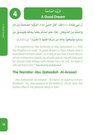 12
4
ِ‫هلل‬ َ‫ن‬ ِ‫م‬ ُ‫ة‬َِ‫الح‬ ًّ‫الص‬ ‫ا‬َ‫ي‬ْ‫ؤ‬ُّ‫الر‬ :)( ُّ ِ‫ي‬‫ب‬َّ‫الن‬ َ‫ال‬َ‫ق‬ :َ‫ال‬َ‫ق‬ )( َ‫ة‬َ‫د‬‫ا‬َ‫ت‬َ‫ق‬ ِ‫ي‬‫ب‬َ‫أ‬ ْ‫ن‬
ْ‫ن‬ َ‫ع‬ ْ‫ق‬ ُ‫ص‬ْ‫ب‬َ‫ي‬ْ‫ل‬َ‫ف‬ ُ‫ه‬ُ‫ف‬‫ا‬ َ َ‫خ‬‫ي‬ ‫ًا‬ ْ‫م‬‫ل‬ ُ‫ح‬ ْ ُ‫م‬‫ك‬ُ‫د‬ َ‫ح‬َ‫أ‬ َ َ‫م‬‫ل‬ َ‫ح‬ ‫ا‬َ‫ذ‬ِ‫إ‬َ‫ف‬ ، ِ‫ان‬ َ‫ط‬ْ‫ي‬ َّ‫الش‬ َ‫ن‬ ِ‫م‬ ُ ْ‫م‬‫ل‬ ُ‫واحل‬
) ُّ‫ِي‬‫ر‬‫ا‬ َ‫خ‬ُ‫ب‬‫ال‬ ُ‫ه‬‫ا‬َ‫و‬َ‫ر‬( .ُ‫ه‬ ُّ ُ‫ر‬‫ض‬َ‫ت‬ َ‫ال‬ ‫ا‬َ َّ‫ه‬‫ن‬ِ‫إ‬َ‫ف‬ ‫ا‬ َ‫ه‬ ِّ َ‫ر‬‫ش‬ ‫ن‬ ِ‫م‬ ِ‫اهلل‬ ِ‫ب‬ ْ‫ذ‬َّ‫و‬َ‫ع‬َ‫ت‬َ‫ي‬ْ‫ل‬َ‫و‬ ِ‫ه‬ ِ‫ار‬ َ‫س‬َ‫ي‬
It is reported on the authority of Abu Qataadah () that
the Prophet () said: “A good dream is from Allaah and a
bad dream is from Satan; so if any of you has a bad dream
which makes him afraid, he should spit on his left side and
he should seek refuge with Allaah from its evil, for then it
will not harm him.” (Narrated by Al-Bukhaari)
The Narrator: Abu Qataadah Al-Anssari
  Abu Qataadah Al-Anssari : Al-Harsh Al-Sulamy) is from
Madinah, he was present at the battle of Uhud and the
battles after it. He passed away in 54H.
A Good Dream
ُ‫ة‬َِ‫ح‬‫ال‬ ًّ‫الص‬ ‫ا‬َ‫ي‬ْ‫ؤ‬ُّ‫الر‬
AGoodDream
 