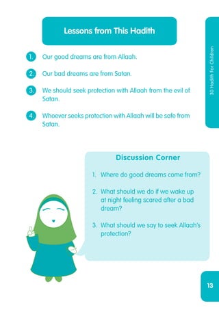 13
30HadithForChildren
Lessons from This Hadith
1.	 Our good dreams are from Allaah.
2.	 Our bad dreams are from Satan.
3.	 We should seek protection with Allaah from the evil of
	Satan.
4.	 Whoever seeks protection with Allaah will be safe from
	Satan.
Discussion Corner
1.	 Where do good dreams come from?
2.	 What should we do if we wake up
at night feeling scared after a bad
dream?
3.	 What should we say to seek Allaah’s
protection?
 