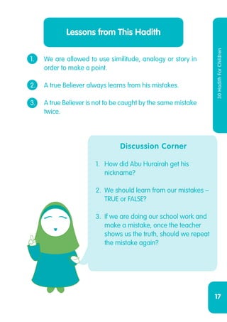 17
30HadithForChildren
Lessons from This Hadith
1.	 We are allowed to use similitude, analogy or story in
	 order to make a point.
2.	 A true Believer always learns from his mistakes.
3.	 A true Believer is not to be caught by the same mistake
	twice.
Discussion Corner
1.	 How did Abu Hurairah get his
nickname?
2.	 We should learn from our mistakes –
TRUE or FALSE?
3.	 If we are doing our school work and
make a mistake, once the teacher
shows us the truth, should we repeat
the mistake again?
 