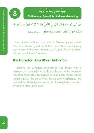 20
8
ِ‫وف‬ُ‫ر‬ْ‫ع‬َ ْ‫م‬‫ال‬ َ‫ن‬ ِ‫م‬ َّ‫ن‬َ‫ر‬ ِ‫ق‬ ْ َ‫ح‬‫ت‬ َ‫ال‬ ‫‏‬‫‏‬)( ُّ ِ‫ي‬‫ب‬َّ‫الن‬ َ ِ‫ي‬‫ل‬ َ‫ال‬َ‫ق‬ َ‫ال‬َ‫ق‬ )( ،ٍّ‫ر‬َ‫ذ‬ ِ‫ي‬‫ب‬َ‫أ‬ ْ‫ن‬ َ‫ع‬
.‫‏‏‬)‫مسمل‏‏‏‬ ‫‏رواه‬( .‫‏‬‫‏‬‫‏‬ ٍ‫ق‬ْ‫ل‬ َ‫ط‬ ٍ‫ه‬ ْ‫ج‬َ‫و‬ ِ‫ب‬ َ‫اك‬ َ‫خ‬َ‫أ‬ َ‫ى‬‫ق‬ْ‫ل‬َ‫ت‬ ْ‫ن‬َ‫أ‬ ْ‫و‬َ‫ل‬َ‫و‬ ً‫ا‬‫ئ‬ْ‫ي‬ َ‫ش‬
  Narrated Abu Dharr (): Allah’s Messenger () said:
“Do not disdain a good deed, (no matter how small it may
seem) even if it is your meeting with your (Muslim)brother
with a cheerful face.” [Muslim]
The Narrator: Abu Dharr Al-Ghifari
  Jundub ibn Junadah, nicknamed Abu Dharr, was a
member of this tribe (Ghifar) .He was known for his courage,
his calmness and his far sightedness and also for the hatred
he felt against the idols which his people worshipped. He
rejected the silly religious beliefs and the religious corruption
which the Arabs practiced.
Politeness of Speech  Kindness of Meeting
‫ه‬‫ج‬‫و‬‫ال‬ ‫ة‬‫ق‬‫ال‬‫ط‬‫و‬ ‫ام‬‫ل‬‫ك‬‫ال‬ ‫ب‬‫ي‬‫ط‬
PolitenessofSpeechKindnessofMeeting
 