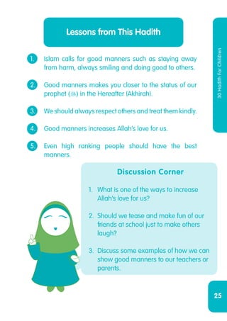 25
30HadithForChildren
Lessons from This Hadith
1.	 Islam calls for good manners such as staying away
	 from harm, always smiling and doing good to others.
2.	 Good manners makes you closer to the status of our
	prophet () in the Hereafter (Akhirah).
3.	 We should always respect others and treat them kindly.
4.	 Good manners increases Allah’s love for us.
5.	 Even high ranking people should have the best
	manners.
Discussion Corner
1.	 What is one of the ways to increase
Allah’s love for us?
2.	 Should we tease and make fun of our
friends at school just to make others
laugh?
3.	 Discuss some examples of how we can
show good manners to our teachers or
parents.
 