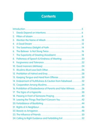 Contents
Introduction.............................................................................................5
1.. Deeds Depend on Intentions...........................................................6
2.. Pillars of Islaam................................................................................8
3.. Mention the Name of Allaah...........................................................10
4.. A Good Dream ................................................................................12
5.. The Sweetness (Delight) of Faith......................................................14
6.. The Believer Is Not Stung Twice.......................................................16
7.. The Superiority of Greeting (Assalaam)...........................................18
8.. Politeness of Speech & Kindness of Meeting.................................20
9. . Forgiveness and Tolerance..............................................................22
10..Good manners (Akhlaaq)................................................................24
11.. Muslims Must Love Each Other.......................................................26
12..Prohibition of Hatred and Envy........................................................28
13..Keeping Tongue and Hand from Offense.......................................30
14..Endearment of Truthfulness & Caution from Falsehood.................32
15..Cooperation Among Muslims..........................................................34
16. Prohibition of Disobedience of Parents and False Witness.............36
17..The Signs of a Hypocrite..................................................................38
18..Passing in Front of Someone Praying..............................................40
19..Leaving the Things That Don’t Concern You....................................42
20..Forbiddance of Backbiting...............................................................44
21..Rights of A Neighbour......................................................................46
22..Beauty vs Arrogance........................................................................48
23..The Influence of Friends...................................................................50
24..Calling to Right Guidance and Forbidding Evil................................52
 