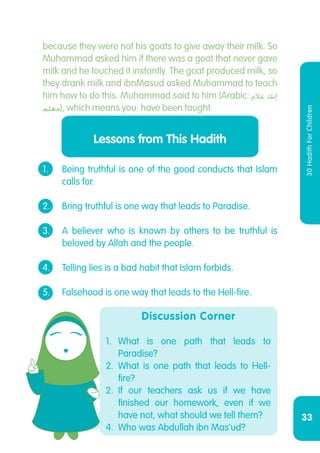 33
30HadithForChildren
Discussion Corner
1.	What is one path that leads to
Paradise?
2.	What is one path that leads to Hell-
fire?
2.	If our teachers ask us if we have
finished our homework, even if we
have not, what should we tell them?
4.	 Who was Abdullah ibn Mas’ud?
1.	 Being truthful is one of the good conducts that Islam
	 calls for.
2.	 Bring truthful is one way that leads to Paradise.
3.	 A believer who is known by others to be truthful is
	 beloved by Allah and the people.
4.	 Telling lies is a bad habit that Islam forbids.
5.	 Falsehood is one way that leads to the Hell-fire.
Lessons from This Hadith
because they were not his goats to give away their milk. So
Muhammad asked him if there was a goat that never gave
milk and he touched it instantly. The goat produced milk, so
they drank milk and ibnMasud asked Muhammad to teach
him how to do this. Muhammad said to him (Arabic: ‫غالم‬ ‫إنك‬
‫معلم‬‎), which means you: have been taught.
 
