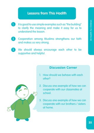35
30HadithForChildren
1.	 It is good to use simple examples such as “the building”
	 to clarify the meaning and make it easy for us to
	 understand the lesson.
2.	 Cooperation among Muslims strengthens our faith
	 and makes us very strong.
3.	 We should always encourage each other to be
	 supportive and helpful.
Lessons from This Hadith
Discussion Corner
1.	 How should we behave with each
other?
2.	 Discuss one example of how we can
cooperate with our classmates at
school.
3.	 Discuss one example of how we can
cooperate with our brothers / sisters
at home.
 
