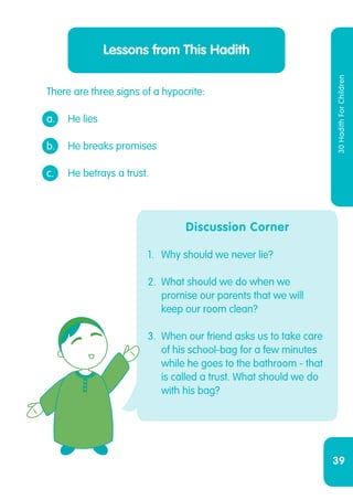 39
30HadithForChildren
There are three signs of a hypocrite:
a. 	 He lies
b.	 He breaks promises
c.	 He betrays a trust.
Lessons from This Hadith
Discussion Corner
1.	 Why should we never lie?
2.	 What should we do when we
promise our parents that we will
keep our room clean?
3.	 When our friend asks us to take care
of his school-bag for a few minutes
while he goes to the bathroom - that
is called a trust. What should we do
with his bag?
 