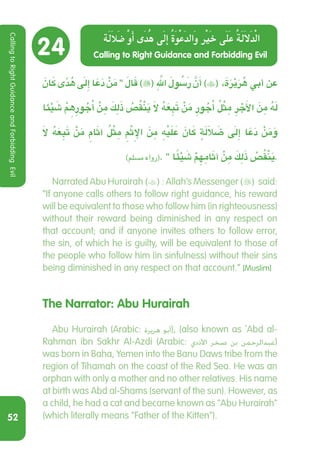 52
24
َ‫ن‬ َ‫ا‬‫ك‬ ‫ى‬ً‫د‬ ُ‫ه‬ َ‫ى‬‫ِل‬‫إ‬ ‫ا‬ َ‫ع‬َ‫د‬ ْ‫ن‬َ‫م‬ ‫‏‬‫‏‬َ‫ال‬َ‫ق‬ )( َِّ‫لله‬ َ ُ‫سَلو‬‫ر‬ َّ‫ن‬َ‫أ‬ )( ،َ‫ة‬َ‫ر‬ْ‫ي‬َ‫ر‬ ُ‫ه‬ ‫أبي‬ ‫عن‬
‫ئ‬ْ‫ي‬ َ‫ش‬ ْ ِ‫م‬‫ه‬ ِ‫ور‬ ُ‫ج‬ُ‫أ‬ ْ‫ن‬ ِ‫م‬ َ‫ك‬ِ‫ل‬َ‫ذ‬ ُ‫ص‬ُ‫ق‬ْ‫ن‬َ‫ي‬ َ‫ال‬ ُ‫ه‬َ‫ع‬ ِ‫ب‬َ‫ت‬ ْ‫ن‬َ‫م‬ ِ‫ور‬ ُ‫ج‬ُ‫أ‬ ُ‫ل‬ْ‫ث‬ ِ‫م‬ ِ‫ر‬ ْ‫ج‬َ‫أل‬‫ا‬ َ‫ن‬ ِ‫م‬ ُ‫ه‬َ‫ل‬
َ‫ال‬ ُ‫ه‬َ‫ع‬ ِ‫ب‬َ‫ت‬ ْ‫ن‬َ‫م‬ ِ‫ام‬َ‫ث‬‫آ‬ ُ‫ل‬ْ‫ث‬ ِ‫م‬ ِ ْ‫م‬‫ث‬ِ‫اإل‬ َ‫ن‬ ِ‫م‬ ِْ‫علَيَه‬ َ‫ن‬ َ‫ا‬‫ك‬ ٍ‫ة‬َ‫ل‬َ‫ال‬ َ‫ض‬ َ‫ى‬‫ِل‬‫إ‬ ‫ا‬ َ‫ع‬َ‫د‬ ْ‫ن‬َ‫م‬َ‫و‬
‫‏‏‏‏‬)‫مسمل‏‬ ‫‏رواه‬(‫‏‏‬.‫‏‬ ‫‏‬‫‏‬ ً‫ا‬‫ئ‬ْ‫ي‬ َ‫ش‬ ْ‫م‬ ِ‫ه‬ ِ‫ام‬َ‫ث‬‫آ‬ ْ‫ن‬ ِ‫م‬ َ‫ك‬ِ‫ل‬َ‫ذ‬ ُ‫ص‬ُ‫ق‬ْ‫ن‬َ‫ي‬.
  Narrated Abu Hurairah () : Allah’s Messenger () said:
“If anyone calls others to follow right guidance, his reward
will be equivalent to those who follow him (in righteousness)
without their reward being diminished in any respect on
that account; and if anyone invites others to follow error,
the sin, of which he is guilty, will be equivalent to those of
the people who follow him (in sinfulness) without their sins
being diminished in any respect on that account.” [Muslim]
The Narrator: Abu Hurairah
  Abu Hurairah (Arabic: ‫هريرة‬ ‫أبو‬‎), (also known as `Abd al-
Rahman ibn Sakhr Al-Azdi (Arabic: ‫األذدي‬ ‫صخر‬ ‫بن‬ ‫عبدالرحمن‬‎)
was born in Baha, Yemen into the Banu Daws tribe from the
region of Tihamah on the coast of the Red Sea. He was an
orphan with only a mother and no other relatives. His name
at birth was Abd al-Shams (servant of the sun). However, as
a child, he had a cat and became known as Abu Hurairah
(which literally means Father of the Kitten).
Calling to Right Guidance and Forbidding Evil
‫ة‬‫ل‬‫ا‬‫ل‬‫ض‬ ‫و‬‫أ‬ ‫ى‬‫د‬‫ه‬ ‫ى‬‫ل‬‫إ‬ ‫ة‬‫و‬‫ع‬‫د‬‫ال‬‫و‬ ‫ر‬‫ي‬‫خ‬ ‫ى‬‫ل‬‫ع‬ ‫ة‬‫ل‬‫ا‬‫ل‬‫د‬‫ل‬‫ا‬
CallingtoRightGuidanceandForbiddingEvil
 