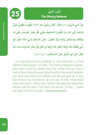 54
25
ٌ ْ‫ر‬‫ي‬ َ‫خ‬ ُّ‫ي‬ ِ‫و‬َ‫ق‬‫ال‬ ُ‫ن‬ ِ‫م‬ْ‫ؤ‬ُ‫مل‬‫ا‬ :)( ِ‫هلل‬ ُ ُ‫سَلو‬‫ر‬ َ‫ال‬َ‫ق‬ :َ‫ال‬َ‫ق‬ )( َ‫ة‬َ‫ر‬ْ‫ي‬َ‫ر‬ ُ‫ه‬ ِ‫ي‬‫ب‬َ‫أ‬ ْ‫ن‬ َ‫ع‬
‫ا‬َ‫م‬ َ‫ى‬‫ل‬ َ‫ع‬ ْ‫ص‬ ِ‫ر‬ ْ‫ح‬ِ‫ا‬ ٌ ْ‫ر‬‫ي‬ َ‫خ‬ ٍّ ُ‫ل‬‫ك‬ ِ‫ي‬‫ف‬َ‫و‬ ِ‫يف‬ ِ‫ع‬ َّ‫الض‬ ِ‫ن‬ ِ‫م‬ْ‫ؤ‬ُ‫مل‬‫ا‬ َ‫ن‬ ِ‫م‬ ِ‫هلل‬ َ‫ى‬‫ِل‬‫إ‬ ُّ‫ب‬ َ‫ح‬َ‫أ‬َ‫و‬
ْ‫و‬َ‫ل‬ :ْ‫ل‬ُ‫ق‬َ‫ت‬ َ‫ال‬َ‫ف‬ ٌ‫ء‬ َ‫ي‬‫ش‬ َ‫ك‬َ‫ب‬‫ا‬ َ‫ص‬َ‫أ‬ ْ‫ن‬ِ‫إ‬َ‫ف‬ ، ْ‫ز‬ َ‫ج‬ْ‫ع‬َ‫ت‬ َ‫ال‬َ‫و‬ ِ‫اهلل‬ ِ‫ب‬ ْ‫ن‬ ِ‫ع‬َ‫ت‬ ْ‫اس‬َ‫و‬ َ‫ك‬ ُ‫ع‬َ‫ف‬ْ‫ن‬َ‫ي‬
ُ‫هلل‬ َ‫ء‬‫ا‬ َ‫ش‬ ‫ا‬َ‫م‬َ‫و‬ ُ‫هلل‬ َ‫ر‬َّ‫د‬َ‫ق‬ :ْ‫ل‬ُ‫ق‬ ْ‫ن‬ ِ‫ك‬َ‫ل‬ ‫و‬ ‫ا‬َ‫ذ‬َ‫ك‬َ‫و‬ ‫ا‬َ‫ذ‬َ‫ك‬ َ‫ن‬ َ‫ا‬‫ك‬َ‫ل‬ ‫ا‬َ‫ذ‬َ‫ك‬َ‫و‬ ‫ا‬َ‫ذ‬َ‫ك‬ ُ‫ت‬ْ‫ل‬َ‫ع‬َ‫ف‬ ِّ‫ي‬‫ن‬َ‫أ‬
)ٌ ِ‫م‬‫ل‬ ْ‫س‬ُ‫م‬ ُ‫ه‬‫ا‬َ‫و‬َ‫ر‬( . ِ‫ان‬ َ‫ط‬ْ‫ي‬ َّ‫الش‬ َ‫ل‬َ َ‫م‬‫ع‬ ُ‫ح‬َ‫ت‬ْ‫ف‬َ‫ت‬ ‫و‬َ‫ل‬ َّ‫ن‬ِ‫إ‬َ‫ف‬ .َ‫ل‬َ‫ع‬َ‫ف‬
  It is reported on the authority of Abu Hurairah () that
Allaah’s Messenger () said: “The strong Believer is better
and more loved by Allaah than the weak Believer, but in
both of them there is good. Work hard for that which benefits
you and seek help from Allaah and do not give up. If you
are stricken by misfortune, do not say: “If only I had done
such-and-such,” rather say: “Allaah has decreed and what
Allaah wills He does.” For verily, the words: “If only…” open
the door to Satan’s works.” (Narrated by Muslim).
The Strong Believer
ُّ‫ِي‬‫و‬َ‫ق‬‫ال‬ ُ‫ن‬ِ‫م‬ْ‫ؤ‬ُ‫مل‬‫ا‬
TheStrongBeliever
 
