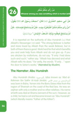 56
26
: ُ‫ول‬ُ‫ق‬َ‫ي‬ )( ِ‫هلل‬ َ ُ‫سَلو‬‫ر‬ ُ‫ت‬ْ‫ع‬ ِ َ‫م‬‫س‬ :َ‫ال‬َ‫ق‬ )( ِّ‫ي‬ ِ‫ر‬ْ‫د‬ ُ‫اخل‬ ٍ‫يد‬ ِ‫ع‬ َ‫س‬ ِ‫ي‬‫ب‬َ‫أ‬ ْ‫ن‬ َ‫ع‬
ْ‫ن‬ِ‫إ‬َ‫ف‬ ، ِ‫ه‬ ِ‫ان‬ َ‫س‬ِ‫ل‬ ِ‫ب‬َ‫ف‬ ْ‫ع‬ ِ‫ط‬َ‫ت‬ ْ‫س‬َ‫ي‬ ْ َ‫م‬‫ل‬ ْ‫ن‬ِ‫إ‬َ‫ف‬ ، ِ‫ه‬ ِ‫د‬َ‫ي‬ ِ‫ب‬ ُ‫ه‬ْ ِّ‫ر‬‫ي‬َ‫غ‬ُ‫ي‬ْ‫ل‬َ‫ف‬ ‫رًا‬َ‫ك‬ْ‫ن‬ُ‫م‬ ْ ُ‫م‬‫ك‬ْ‫ن‬ ِ‫م‬ ‫ى‬َ‫أ‬َ‫ر‬ ْ‫ن‬َ‫م‬
)ٌ ِ‫م‬‫ل‬ ْ‫س‬ُ‫م‬ ُ‫ه‬‫ا‬َ‫و‬َ‫ر‬( . ِ‫ان‬َْ‫يم‬ِ‫اإل‬ ُ‫ف‬َ‫ع‬ ْ‫ض‬َ‫أ‬ َ‫ك‬ِ‫ل‬َ‫ذ‬َ‫و‬ ِ‫ه‬ ِ‫ب‬ْ‫ل‬َ‫ق‬ ِ‫ب‬َ‫ف‬ ْ‫ع‬ ِ‫ط‬َ‫ت‬ ْ‫س‬َ‫ي‬ ْ َ‫م‬‫ل‬
  It is reported on the authority of Abu Hurairah () that
Allaah’s Messenger () said: “The strong Believer is better
and more loved by Allaah than the weak Believer, but in
both of them there is good. Work hard for that which benefits
you and seek help from Allaah and do not give up. If you
are stricken by misfortune, do not say: “If only I had done
such-and-such,” rather say: “Allaah has decreed and what
Allaah wills He does.” For verily, the words: “If only…” open
the door to Satan’s works.” (Narrated by Muslim).
The Narrator: Abu Hurairah
  Abu Hurairah (Arabic: ‫هريرة‬ ‫أبو‬‎), (also known as `Abd al-
Rahman ibn Sakhr Al-Azdi (Arabic: ‫األذدي‬ ‫صخر‬ ‫بن‬ ‫عبدالرحمن‬‎)
was born in Baha, Yemen into the Banu Daws tribe from the
region of Tihamah on the coast of the Red Sea. He was an
orphan with only a mother and no other relatives. His name
at birth was Abd al-Shams (servant of the sun). However, as
a child, he had a cat and became known as Abu Hurairah
(which literally means Father of the Kitten).
Whoever among you sees something which is munkar (evil)
‫ر‬َ‫ك‬ْ‫ن‬ُ‫م‬ ْ‫م‬ُ‫ك‬ْ‫ن‬ِ‫م‬ ‫ى‬َ‫أ‬َ‫ر‬ ْ‫ن‬َ‫م‬
Whoeveramongyouseessomethingwhichismunkar(evil)
 