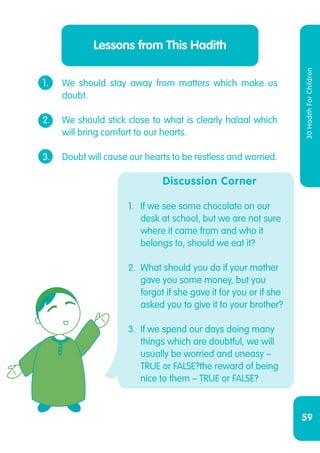 59
30HadithForChildren
1.	 We should stay away from matters which make us
	doubt.
2.	 We should stick close to what is clearly halaal which
	 will bring comfort to our hearts.
3.	 Doubt will cause our hearts to be restless and worried.
Lessons from This Hadith
Discussion Corner
1.	 If we see some chocolate on our
desk at school, but we are not sure
where it came from and who it
belongs to, should we eat it?
2.	 What should you do if your mother
gave you some money, but you
forgot if she gave it for you or if she
asked you to give it to your brother?
3.	 If we spend our days doing many
things which are doubtful, we will
usually be worried and uneasy –
TRUE or FALSE?the reward of being
nice to them – TRUE or FALSE?
 