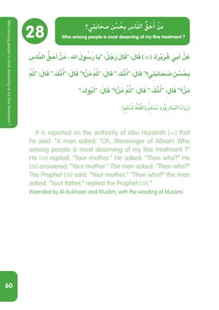 60
28
ِ‫اس‬َّ‫الن‬ ُّ‫ق‬ َ‫ح‬َ‫أ‬ ْ‫ن‬َ‫م‬ ، ِ‫هلل‬ َ ُ‫سَلو‬‫ر‬ ‫ا‬َ‫ي‬ : ٌ‫ل‬ ُ‫ج‬َ‫ر‬ َ‫ال‬َ‫ق‬ :َ‫ال‬َ‫ق‬ )( َ‫ة‬َ‫ر‬ْ‫ي‬َ‫ر‬ ُ‫ه‬ ِ‫ي‬‫ب‬َ‫أ‬ ْ‫ن‬ َ‫ع‬
َُّ‫م‬‫ث‬ :َ‫ال‬َ‫ق‬ . َ‫ك‬ ُّ‫م‬ُ‫أ‬ :َ‫ال‬َ‫ق‬ ‫؟‬ ْ‫ن‬َ‫م‬ َُّ‫م‬‫ث‬ :َ‫ال‬َ‫ق‬ . َ‫ك‬ ُّ‫م‬ُ‫أ‬ :َ‫ال‬َ‫ق‬ ‫؟‬ ِ‫ي‬‫ت‬َ‫ب‬‫ا‬ َ َ‫ح‬‫ص‬ ِ‫ن‬ ْ‫س‬ ُ ِ‫ح‬‫ب‬
. َ‫وك‬ُ‫ب‬َ‫أ‬ :َ‫ال‬َ‫ق‬ ‫؟‬ ْ‫ن‬َ‫م‬ َُّ‫م‬‫ث‬ :َ‫ال‬َ‫ق‬ . َ‫ك‬ ُّ‫م‬ُ‫أ‬ :‫ال‬َ‫ق‬ ‫؟‬ ْ‫ن‬َ‫م‬
)ٍ ِ‫م‬‫ل‬ ْ‫س‬ُ ِ‫م‬‫ل‬ ُ‫ظ‬ْ‫ف‬َّ‫الل‬َ‫و‬ ٌ ِ‫م‬‫ل‬ ْ‫س‬ُ‫م‬ َ‫و‬ ُّ‫ِي‬‫ر‬‫ا‬ َ‫خ‬ُ‫ب‬‫ال‬ ُ‫ه‬‫ا‬َ‫و‬َ‫ر‬(
  It is reported on the authority of Abu Hurairah () that
he said: “A man asked: “Oh, Messenger of Allaah! Who
among people is most deserving of my fine treatment ?”
He () replied: “Your mother.” He asked: “Then who?” He
() answered: “Your mother.” The man asked: “Then who?”
The Prophet () said: “Your mother.” “Then who?” the man
asked. “Your father,” replied the Prophet ().”
(Narrated by Al-Bukhaari and Muslim, with the wording of Muslim)
Who among people is most deserving of my fine treatment ?
‫ي؟‬ِ‫ت‬َ‫اب‬ َ‫ح‬ َ‫ص‬ ِ‫ن‬ ْ‫س‬ ُ‫ح‬ِ‫ب‬ ِ‫اس‬َّ‫ن‬‫ال‬ ُّ‫ق‬ َ‫ح‬َ‫أ‬ ْ‫ن‬َ‫م‬
Whoamongpeopleismostdeservingofmyfinetreatment?
 