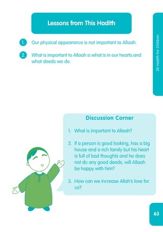 63
30HadithForChildren
1.	 Our physical appearance is not important to Allaah.
2.	 What is important to Allaah is what is in our hearts and
	 what deeds we do.
Lessons from This Hadith
Discussion Corner
1.	 What is important to Allaah?
2.	 If a person is good looking, has a big
house and a rich family but his heart
is full of bad thoughts and he does
not do any good deeds, will Allaah
be happy with him?
3.	 How can we increase Allah’s love for
us?
 